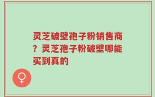 灵芝破壁孢子粉销售商？灵芝孢子粉破壁哪能买到真的