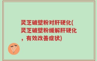 灵芝破壁粉对肝硬化(灵芝破壁粉缓解肝硬化，有效改善症状)