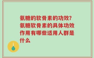氨糖的软骨素的功效？氨糖软骨素的具体功效作用有哪些适用人群是什么