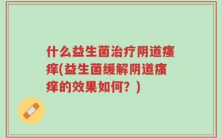 什么益生菌治疗阴道瘙痒(益生菌缓解阴道瘙痒的效果如何？)