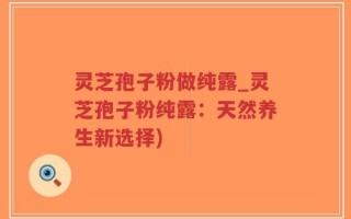 灵芝孢子粉做纯露_灵芝孢子粉纯露：天然养生新选择)