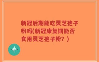 新冠后期能吃灵芝孢子粉吗(新冠康复期能否食用灵芝孢子粉？)