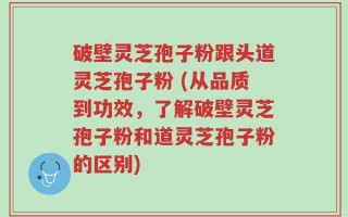 破壁灵芝孢子粉跟头道灵芝孢子粉 (从品质到功效，了解破壁灵芝孢子粉和道灵芝孢子粉的区别)
