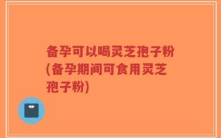 备孕可以喝灵芝孢子粉(备孕期间可食用灵芝孢子粉)