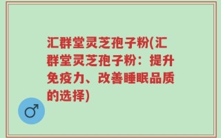 汇群堂灵芝孢子粉(汇群堂灵芝孢子粉：提升免疫力、改善睡眠品质的选择)