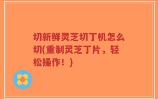 切新鲜灵芝切丁机怎么切(重制灵芝丁片，轻松操作！)