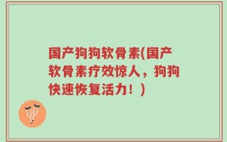 国产狗狗软骨素(国产软骨素疗效惊人，狗狗快速恢复活力！)