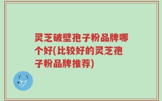 灵芝破壁孢子粉品牌哪个好(比较好的灵芝孢子粉品牌推荐)