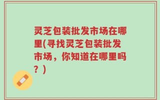 灵芝包装批发市场在哪里(寻找灵芝包装批发市场，你知道在哪里吗？)