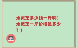 水灵芝多少钱一斤啊(水灵芝一斤价格是多少？)