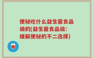 便秘吃什么益生菌食品级的(益生菌食品级：缓解便秘的不二选择)