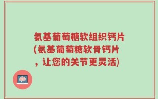 氨基葡萄糖软组织钙片(氨基葡萄糖软骨钙片，让您的关节更灵活)