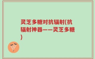 灵芝多糖对抗辐射(抗辐射神器——灵芝多糖)
