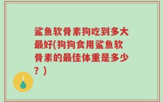 鲨鱼软骨素狗吃到多大最好(狗狗食用鲨鱼软骨素的最佳体重是多少？)
