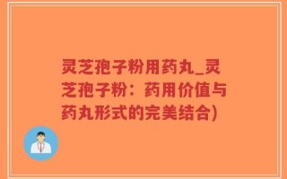 灵芝孢子粉用药丸_灵芝孢子粉：药用价值与药丸形式的完美结合)