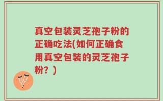 真空包装灵芝孢子粉的正确吃法(如何正确食用真空包装的灵芝孢子粉？)
