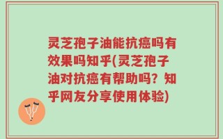 灵芝孢子油能抗癌吗有效果吗知乎(灵芝孢子油对抗癌有帮助吗？知乎网友分享使用体验)