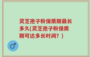 灵芝孢子粉保质期最长多久(灵芝孢子粉保质期可达多长时间？)