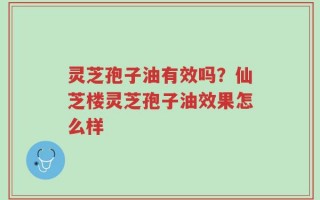灵芝孢子油有效吗？仙芝楼灵芝孢子油效果怎么样