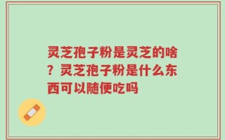 灵芝孢子粉是灵芝的啥？灵芝孢子粉是什么东西可以随便吃吗