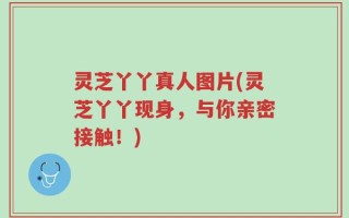 灵芝丫丫真人图片(灵芝丫丫现身，与你亲密接触！)