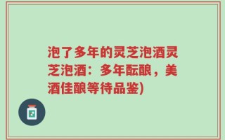 泡了多年的灵芝泡酒灵芝泡酒：多年酝酿，美酒佳酿等待品鉴)