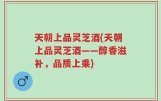 天朝上品灵芝酒(天朝上品灵芝酒——醇香滋补，品质上乘)