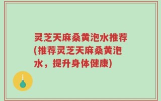 灵芝天麻桑黄泡水推荐(推荐灵芝天麻桑黄泡水，提升身体健康)