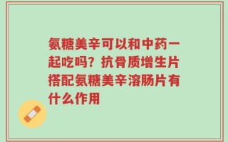 氨糖美辛可以和中药一起吃吗？抗骨质增生片搭配氨糖美辛溶肠片有什么作用