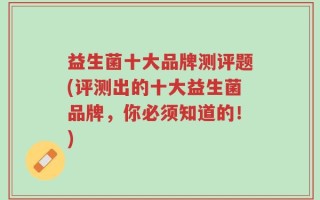 益生菌十大品牌测评题(评测出的十大益生菌品牌，你必须知道的！)