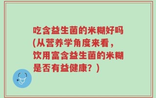 吃含益生菌的米糊好吗(从营养学角度来看，饮用富含益生菌的米糊是否有益健康？)