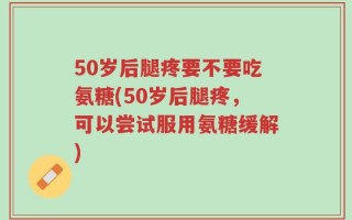 50岁后腿疼要不要吃氨糖(50岁后腿疼，可以尝试服用氨糖缓解)