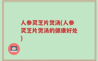 人参灵芝片煲汤(人参灵芝片煲汤的健康好处)