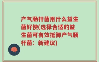 产气肠杆菌用什么益生菌好使(选择合适的益生菌可有效抵御产气肠杆菌：新建议)