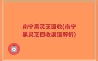 南宁黑灵芝回收(南宁黑灵芝回收渠道解析)