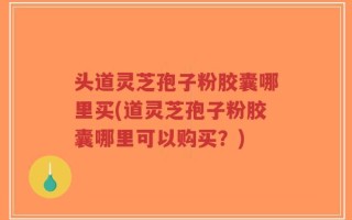 头道灵芝孢子粉胶囊哪里买(道灵芝孢子粉胶囊哪里可以购买？)