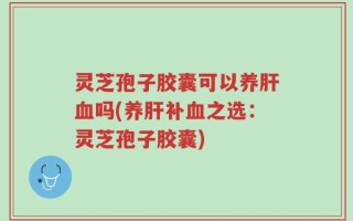 灵芝孢子胶囊可以养肝血吗(养肝补血之选：灵芝孢子胶囊)