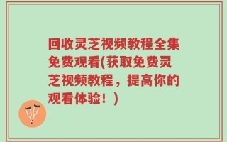回收灵芝视频教程全集免费观看(获取免费灵芝视频教程，提高你的观看体验！)