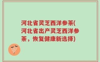 河北省灵芝西洋参茶(河北省出产灵芝西洋参茶，恢复健康新选择)
