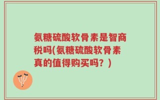 氨糖硫酸软骨素是智商税吗(氨糖硫酸软骨素真的值得购买吗？)