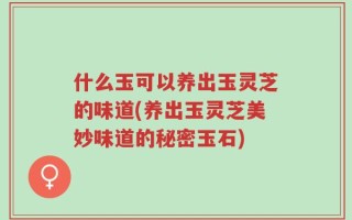 什么玉可以养出玉灵芝的味道(养出玉灵芝美妙味道的秘密玉石)