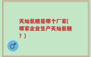 天灿氨糖是哪个厂家(哪家企业生产天灿氨糖？)