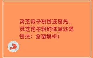 灵芝孢子粉性还是热_灵芝孢子粉的性温还是性热：全面解析)