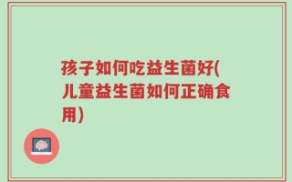 孩子如何吃益生菌好(儿童益生菌如何正确食用)