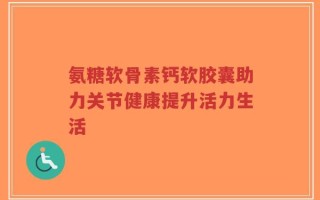 氨糖软骨素钙软胶囊助力关节健康提升活力生活