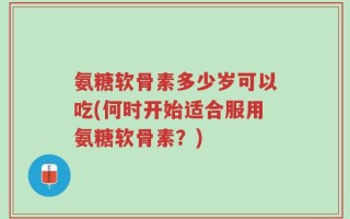 氨糖软骨素多少岁可以吃(何时开始适合服用氨糖软骨素？)