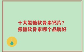 十大氨糖软骨素钙片？氨糖软骨素哪个品牌好