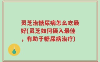 灵芝治糖尿病怎么吃最好(灵芝如何摄入最佳，有助于糖尿病治疗)