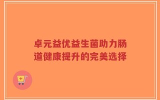 卓元益优益生菌助力肠道健康提升的完美选择