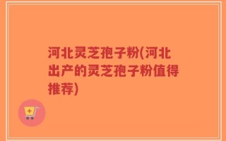 河北灵芝孢子粉(河北出产的灵芝孢子粉值得推荐)